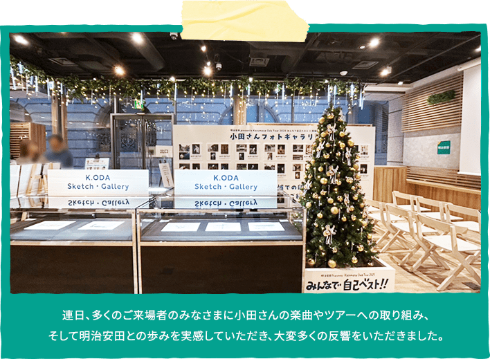 連日、多くのご来場者のみなさまに小田さんの楽曲やツアーへの取り組み、
                  そして明治安田との歩みを実感していただき、大変多くの反響をいただきました。